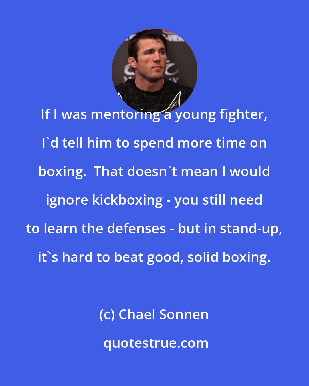 Chael Sonnen: If I was mentoring a young fighter, I'd tell him to spend more time on boxing.  That doesn't mean I would ignore kickboxing - you still need to learn the defenses - but in stand-up, it's hard to beat good, solid boxing.