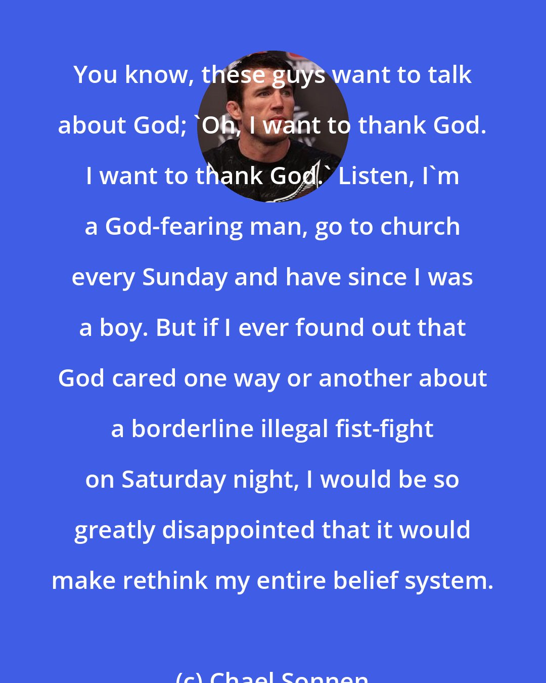 Chael Sonnen: You know, these guys want to talk about God; 'Oh, I want to thank God. I want to thank God.' Listen, I'm a God-fearing man, go to church every Sunday and have since I was a boy. But if I ever found out that God cared one way or another about a borderline illegal fist-fight on Saturday night, I would be so greatly disappointed that it would make rethink my entire belief system.