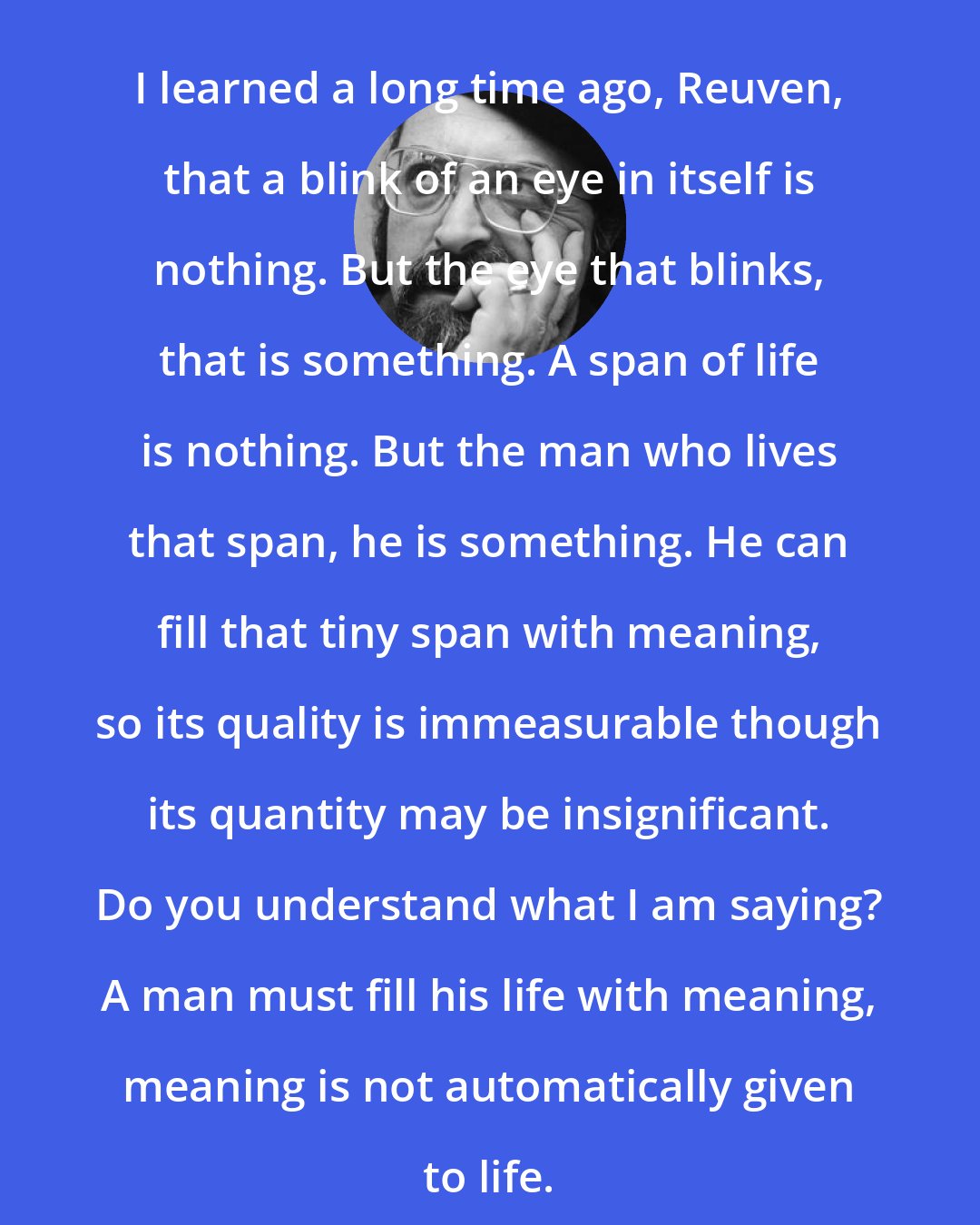 Chaim Potok: I learned a long time ago, Reuven, that a blink of an eye in itself is nothing. But the eye that blinks, that is something. A span of life is nothing. But the man who lives that span, he is something. He can fill that tiny span with meaning, so its quality is immeasurable though its quantity may be insignificant. Do you understand what I am saying? A man must fill his life with meaning, meaning is not automatically given to life.