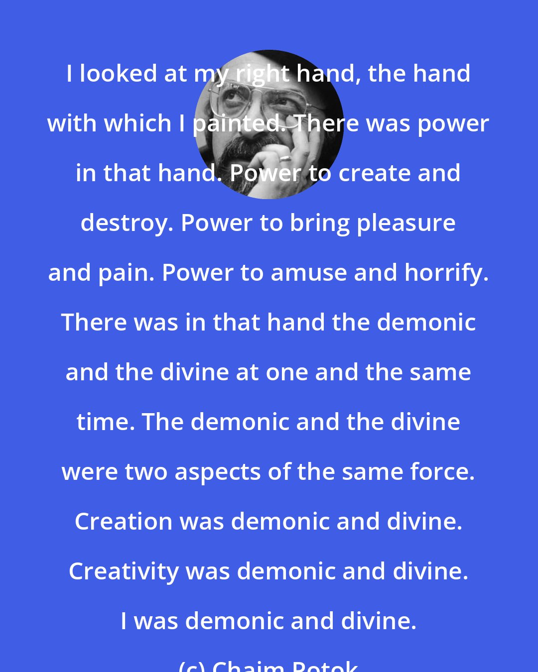 Chaim Potok: I looked at my right hand, the hand with which I painted. There was power in that hand. Power to create and destroy. Power to bring pleasure and pain. Power to amuse and horrify. There was in that hand the demonic and the divine at one and the same time. The demonic and the divine were two aspects of the same force. Creation was demonic and divine. Creativity was demonic and divine. I was demonic and divine.