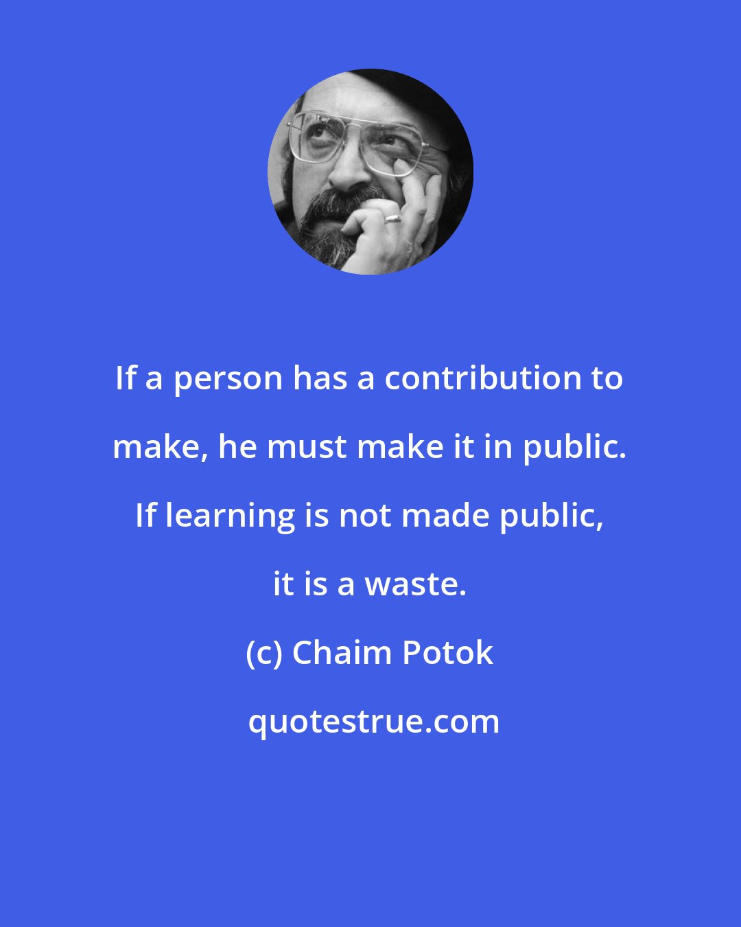 Chaim Potok: If a person has a contribution to make, he must make it in public. If learning is not made public, it is a waste.