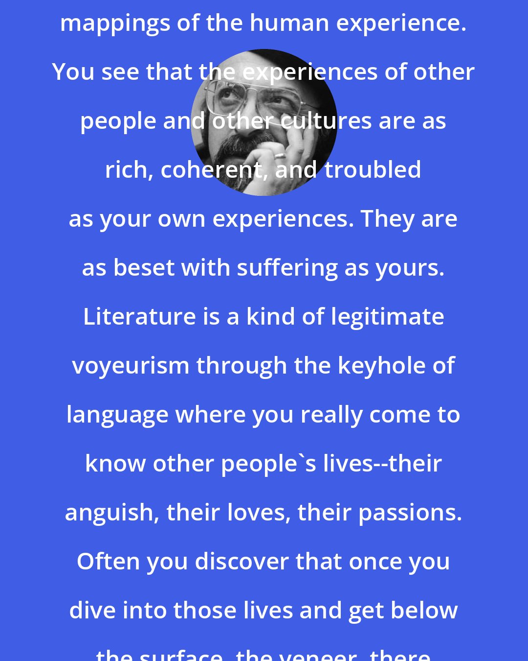 Chaim Potok: Literature presents you with alternate mappings of the human experience. You see that the experiences of other people and other cultures are as rich, coherent, and troubled as your own experiences. They are as beset with suffering as yours. Literature is a kind of legitimate voyeurism through the keyhole of language where you really come to know other people's lives--their anguish, their loves, their passions. Often you discover that once you dive into those lives and get below the surface, the veneer, there is a real closeness.