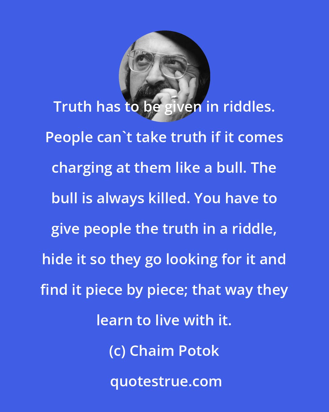 Chaim Potok: Truth has to be given in riddles. People can't take truth if it comes charging at them like a bull. The bull is always killed. You have to give people the truth in a riddle, hide it so they go looking for it and find it piece by piece; that way they learn to live with it.