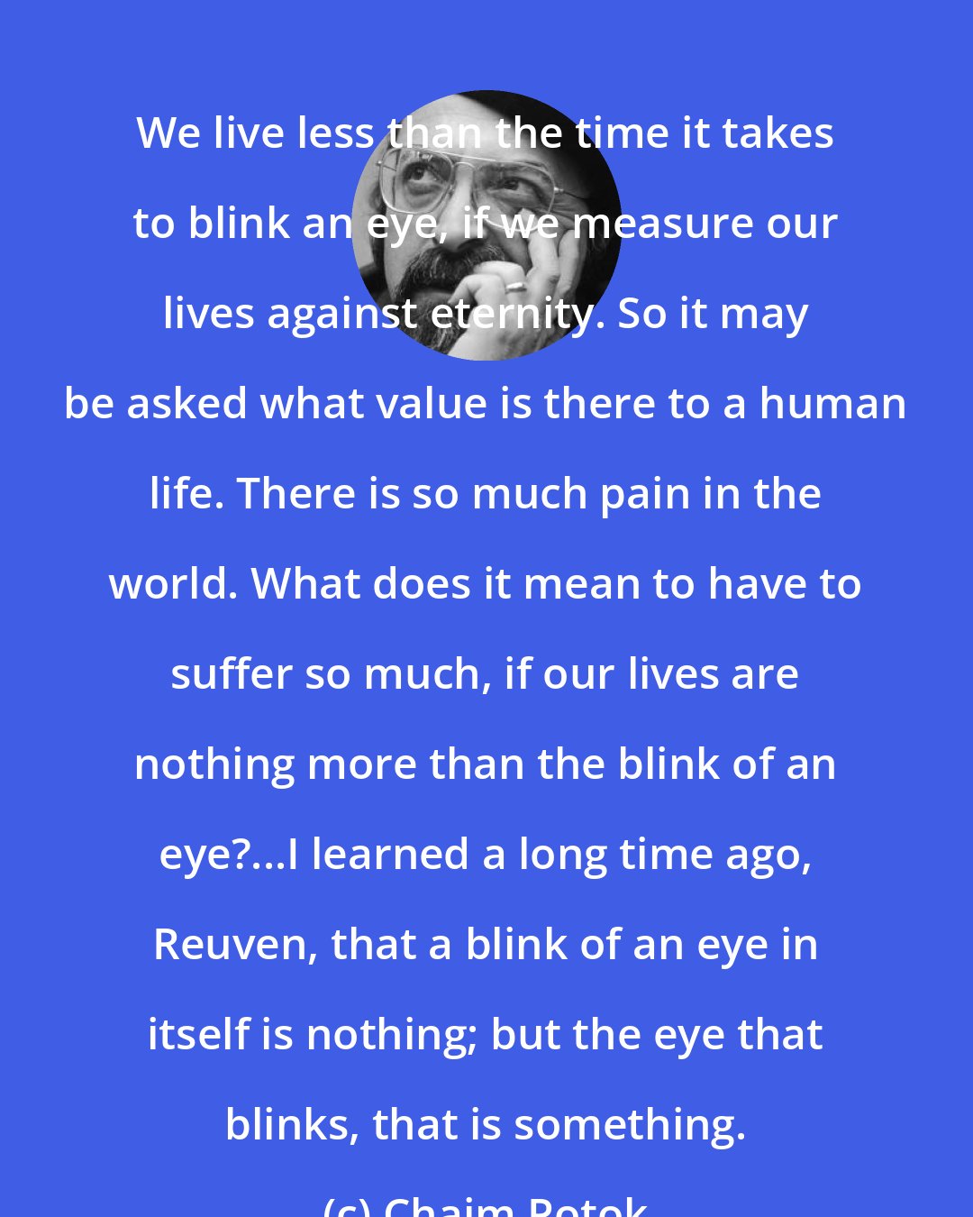 Chaim Potok: We live less than the time it takes to blink an eye, if we measure our lives against eternity. So it may be asked what value is there to a human life. There is so much pain in the world. What does it mean to have to suffer so much, if our lives are nothing more than the blink of an eye?...I learned a long time ago, Reuven, that a blink of an eye in itself is nothing; but the eye that blinks, that is something.