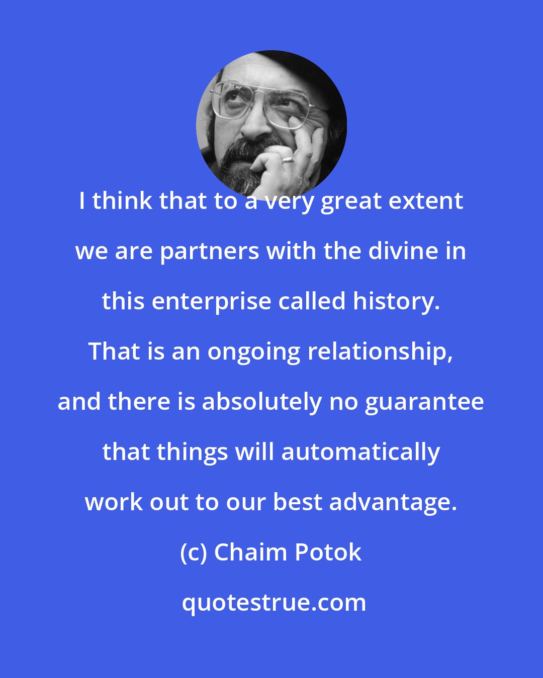 Chaim Potok: I think that to a very great extent we are partners with the divine in this enterprise called history. That is an ongoing relationship, and there is absolutely no guarantee that things will automatically work out to our best advantage.