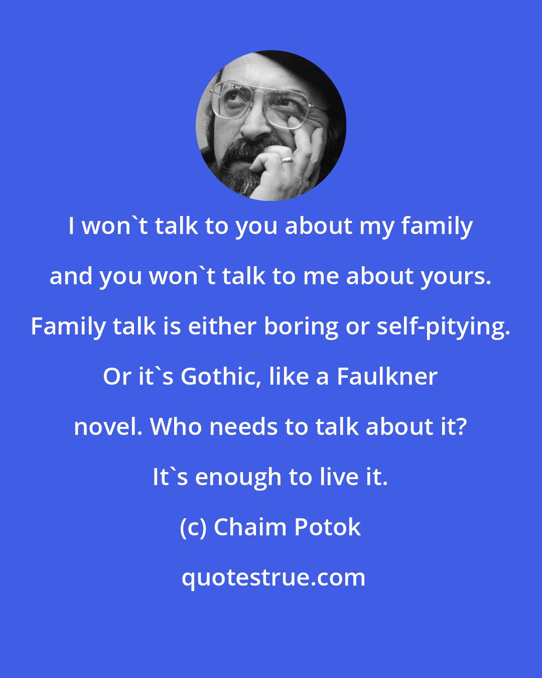 Chaim Potok: I won't talk to you about my family and you won't talk to me about yours. Family talk is either boring or self-pitying. Or it's Gothic, like a Faulkner novel. Who needs to talk about it? It's enough to live it.