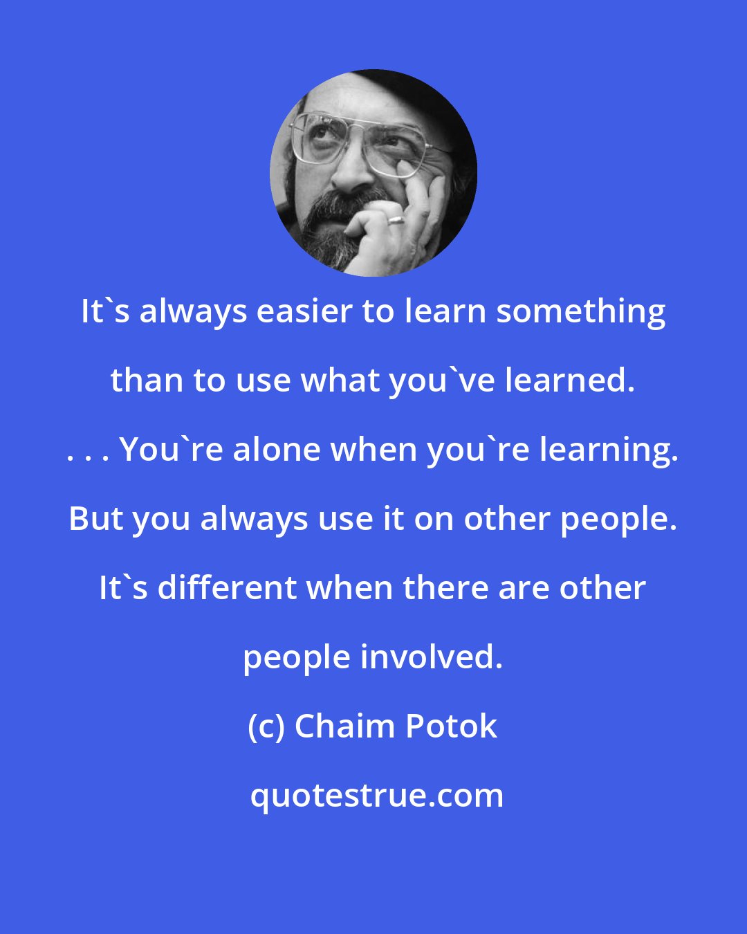 Chaim Potok: It's always easier to learn something than to use what you've learned. . . . You're alone when you're learning. But you always use it on other people. It's different when there are other people involved.