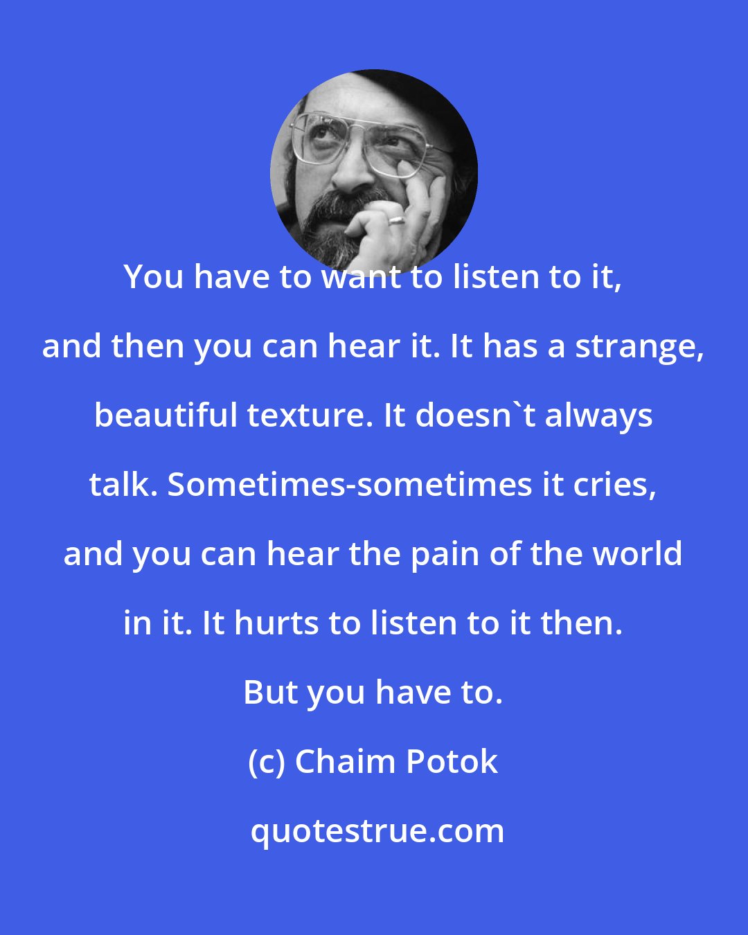 Chaim Potok: You have to want to listen to it, and then you can hear it. It has a strange, beautiful texture. It doesn't always talk. Sometimes-sometimes it cries, and you can hear the pain of the world in it. It hurts to listen to it then. But you have to.