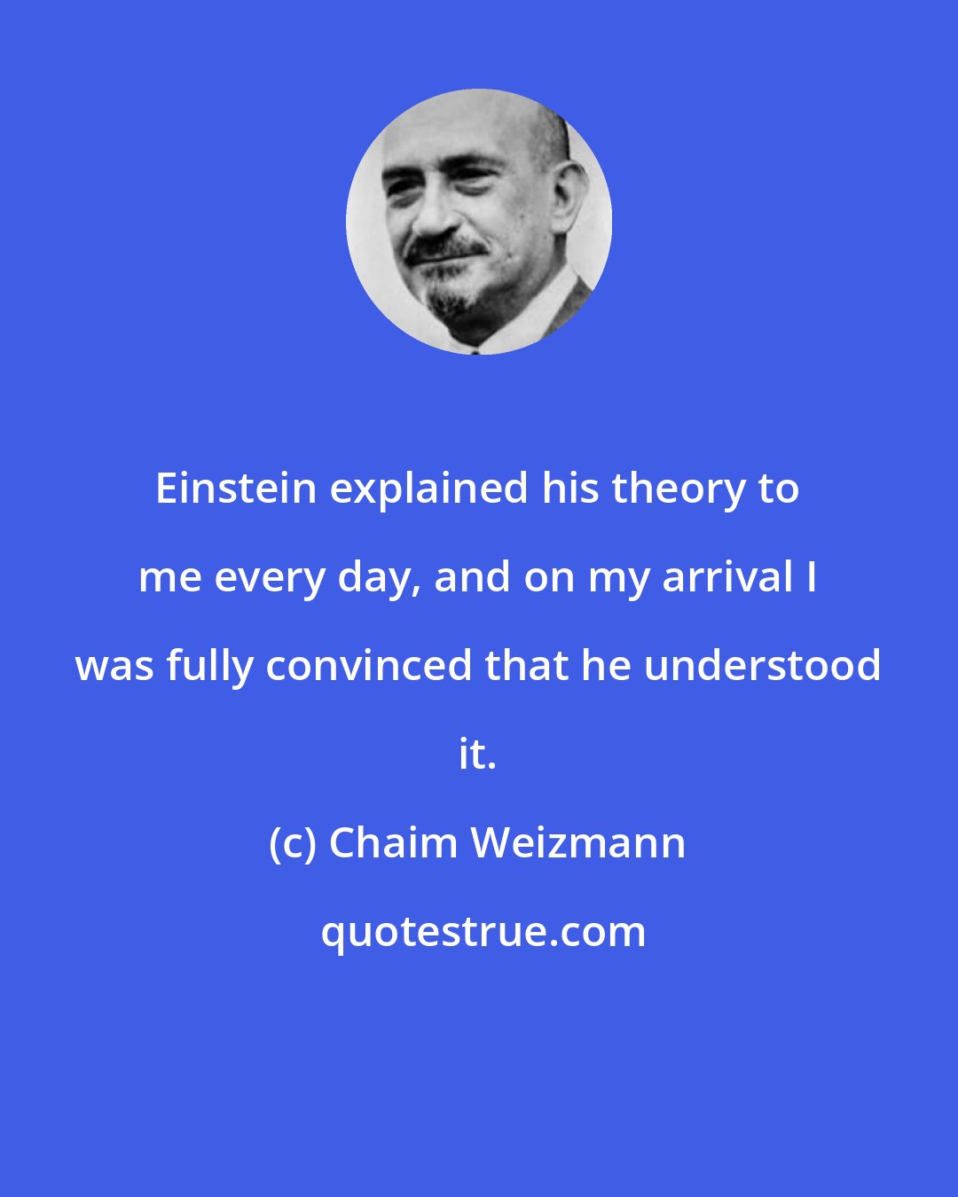 Chaim Weizmann: Einstein explained his theory to me every day, and on my arrival I was fully convinced that he understood it.