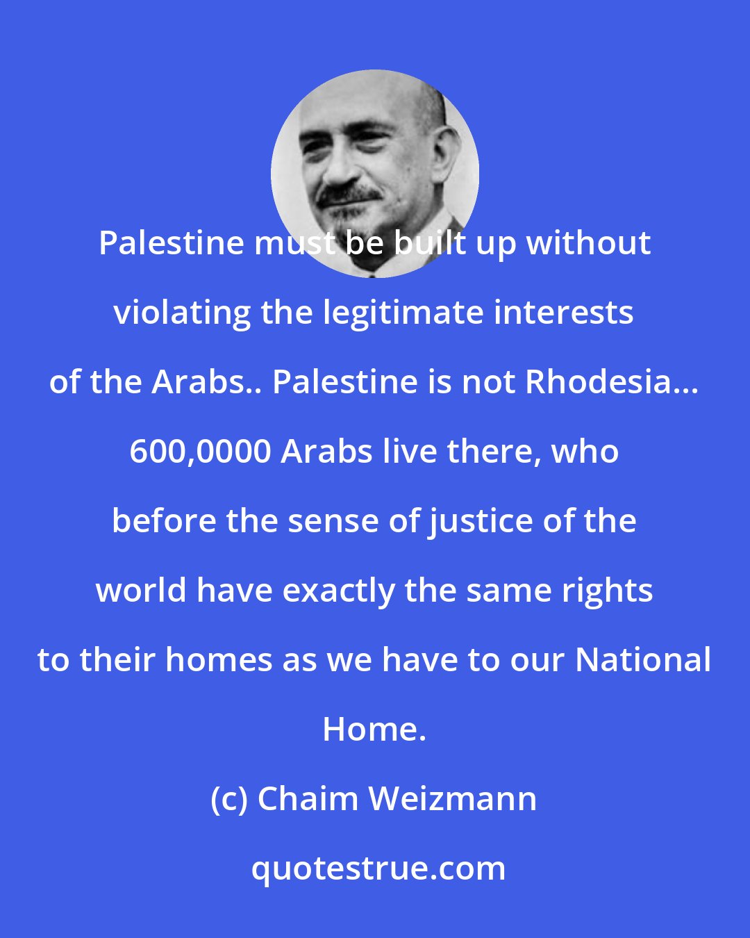 Chaim Weizmann: Palestine must be built up without violating the legitimate interests of the Arabs.. Palestine is not Rhodesia... 600,0000 Arabs live there, who before the sense of justice of the world have exactly the same rights to their homes as we have to our National Home.