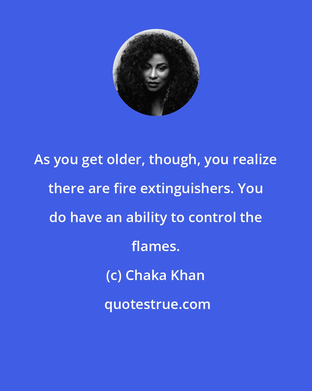 Chaka Khan: As you get older, though, you realize there are fire extinguishers. You do have an ability to control the flames.