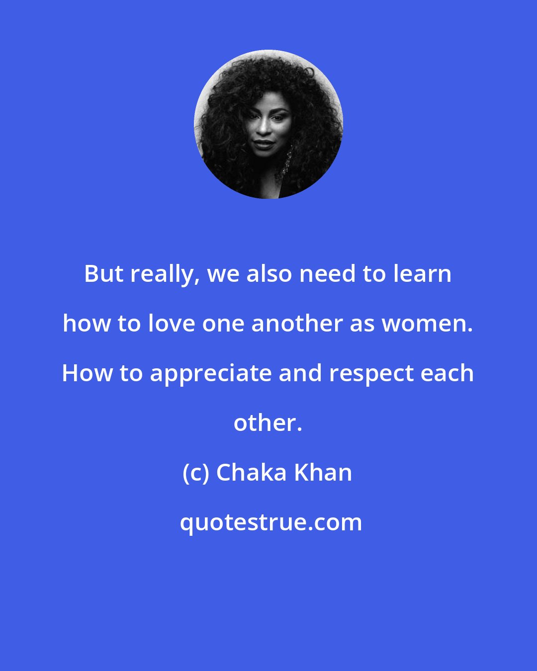 Chaka Khan: But really, we also need to learn how to love one another as women. How to appreciate and respect each other.