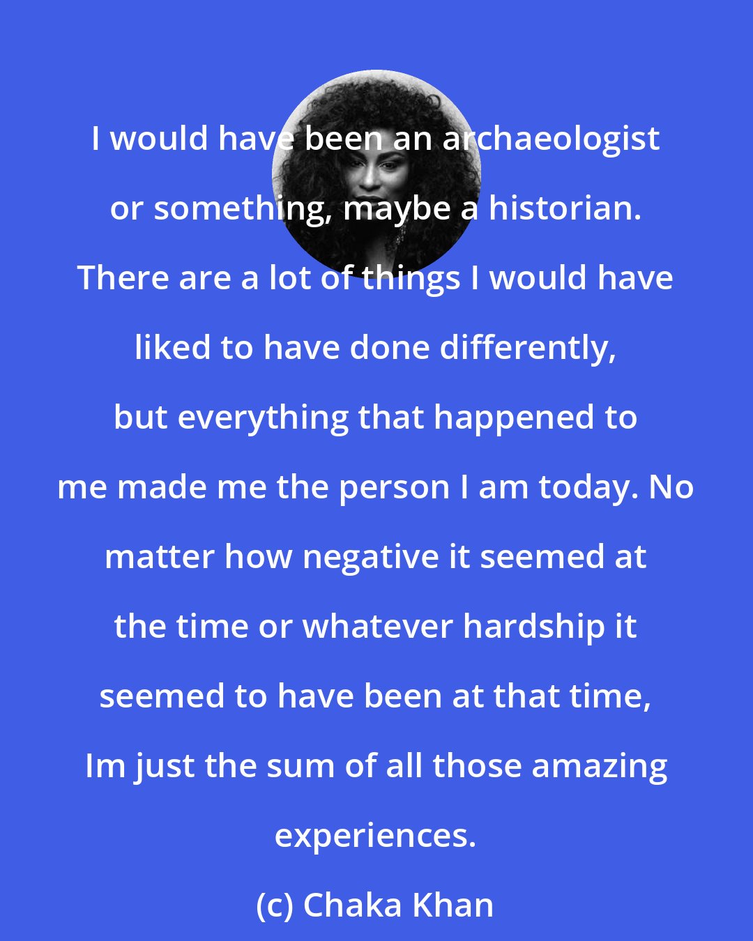 Chaka Khan: I would have been an archaeologist or something, maybe a historian. There are a lot of things I would have liked to have done differently, but everything that happened to me made me the person I am today. No matter how negative it seemed at the time or whatever hardship it seemed to have been at that time, Im just the sum of all those amazing experiences.