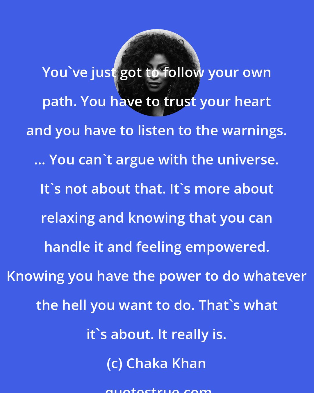 Chaka Khan: You've just got to follow your own path. You have to trust your heart and you have to listen to the warnings. ... You can't argue with the universe. It's not about that. It's more about relaxing and knowing that you can handle it and feeling empowered. Knowing you have the power to do whatever the hell you want to do. That's what it's about. It really is.