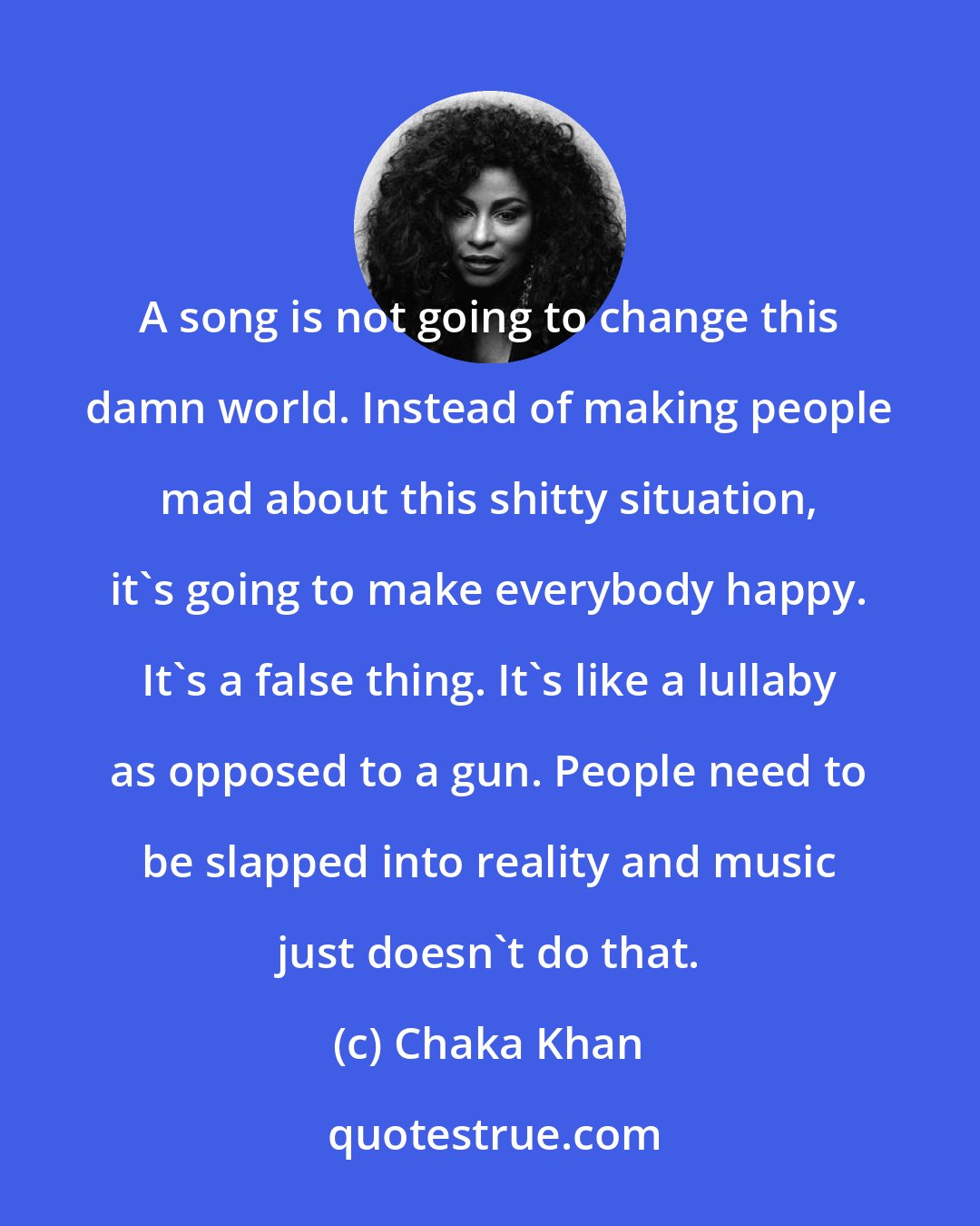 Chaka Khan: A song is not going to change this damn world. Instead of making people mad about this shitty situation, it's going to make everybody happy. It's a false thing. It's like a lullaby as opposed to a gun. People need to be slapped into reality and music just doesn't do that.