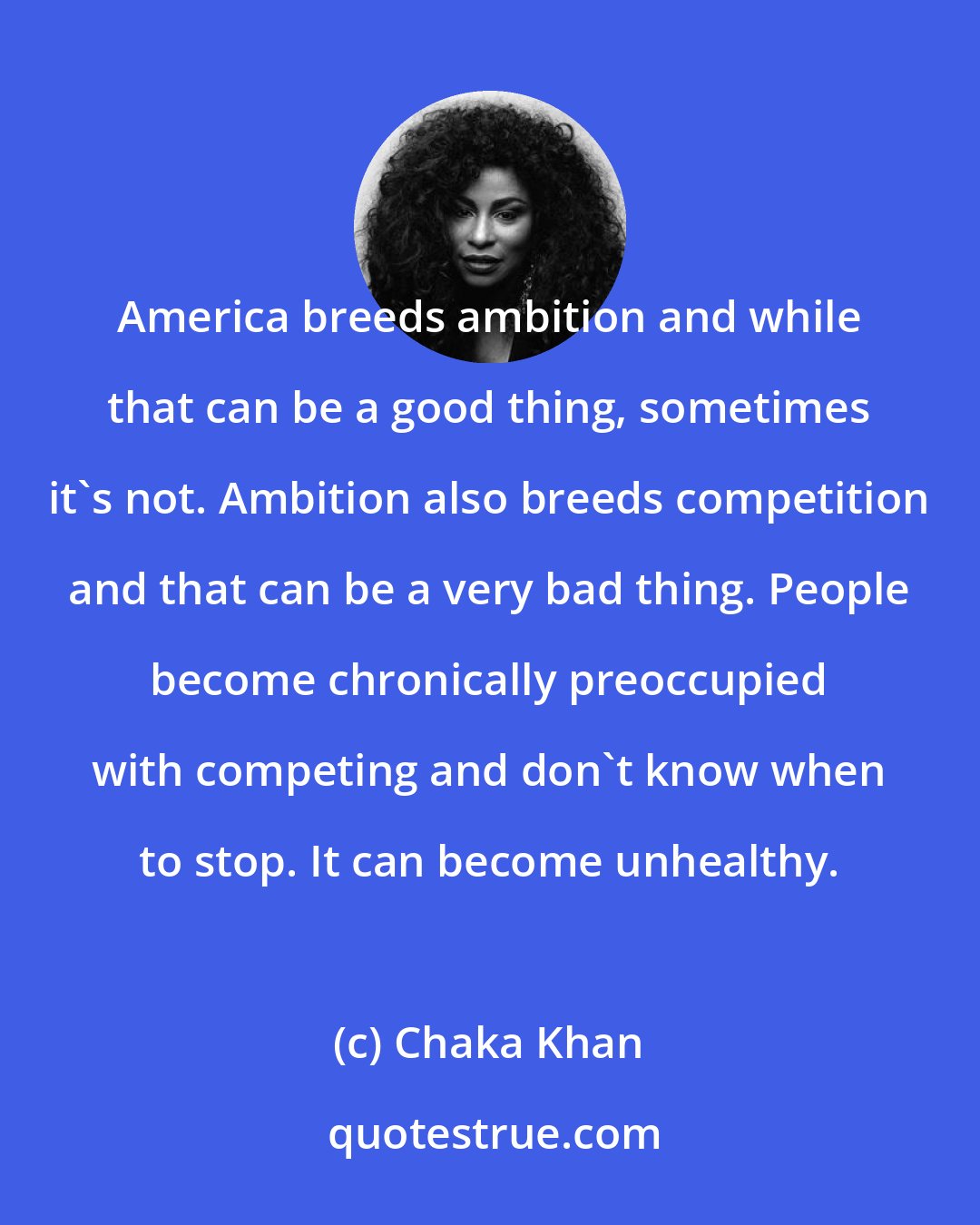 Chaka Khan: America breeds ambition and while that can be a good thing, sometimes it's not. Ambition also breeds competition and that can be a very bad thing. People become chronically preoccupied with competing and don't know when to stop. It can become unhealthy.