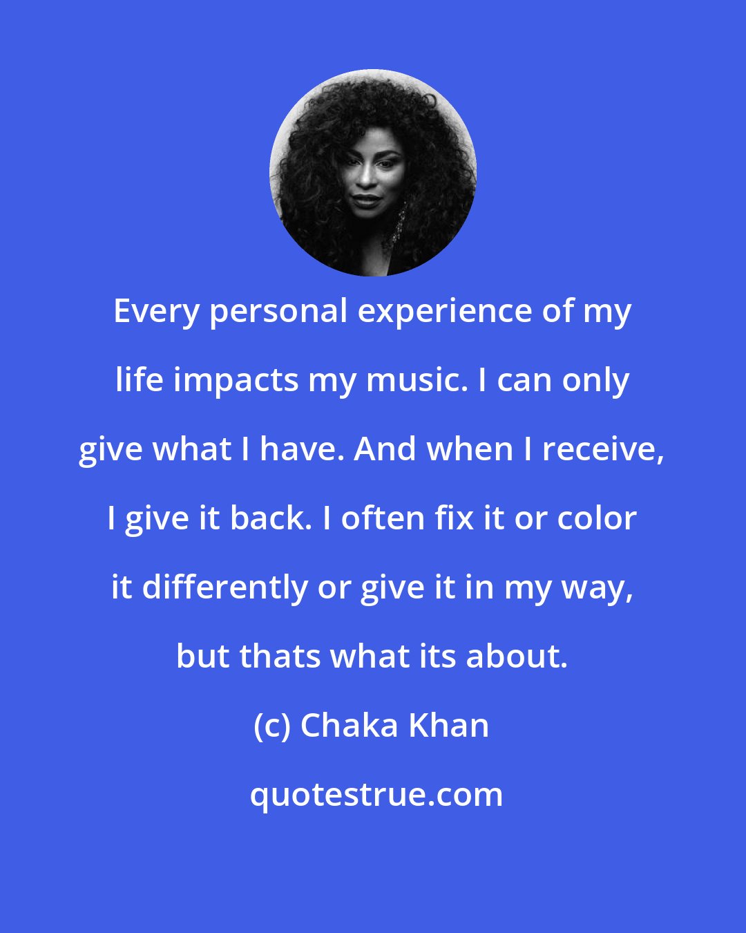 Chaka Khan: Every personal experience of my life impacts my music. I can only give what I have. And when I receive, I give it back. I often fix it or color it differently or give it in my way, but thats what its about.