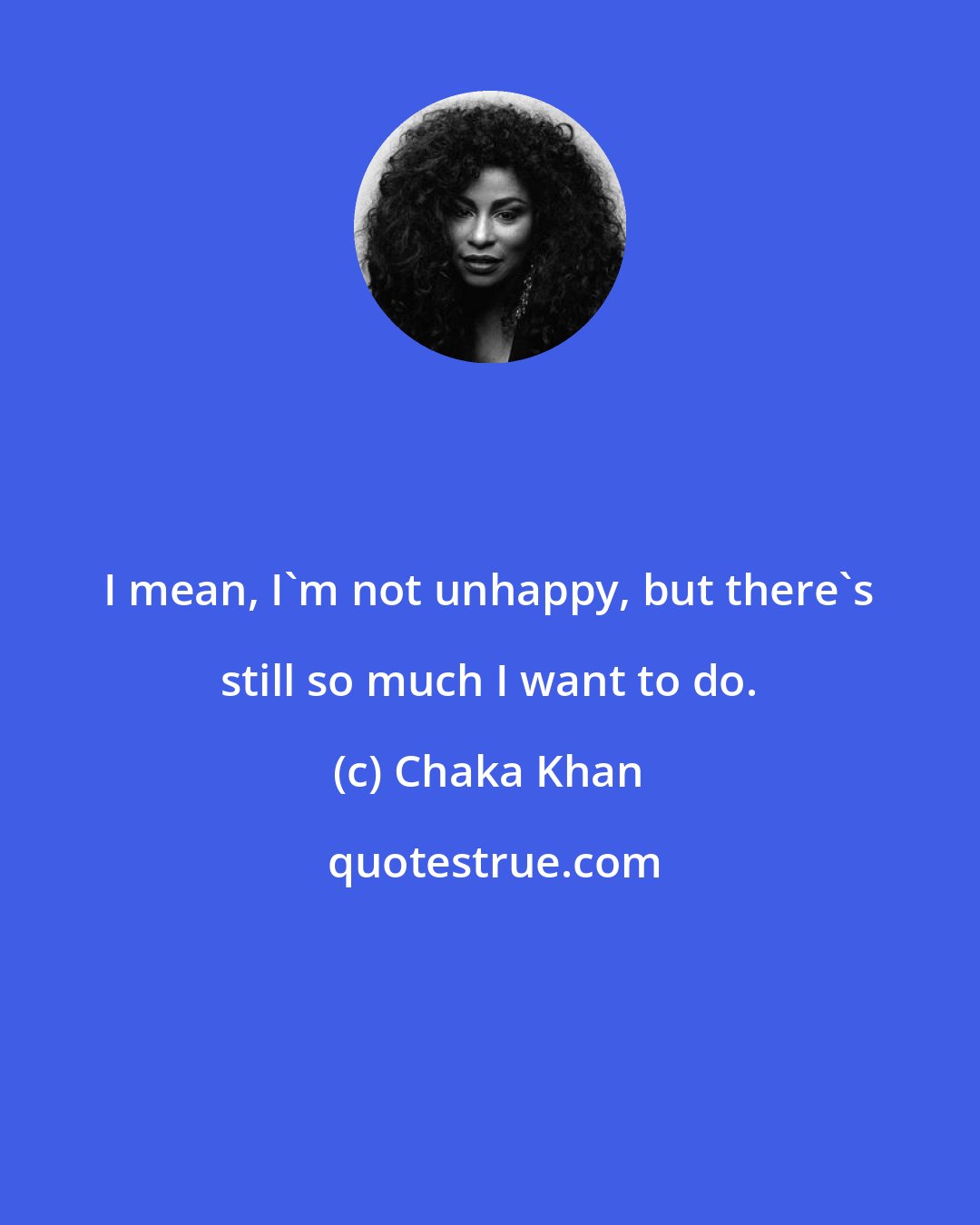 Chaka Khan: I mean, I'm not unhappy, but there's still so much I want to do.