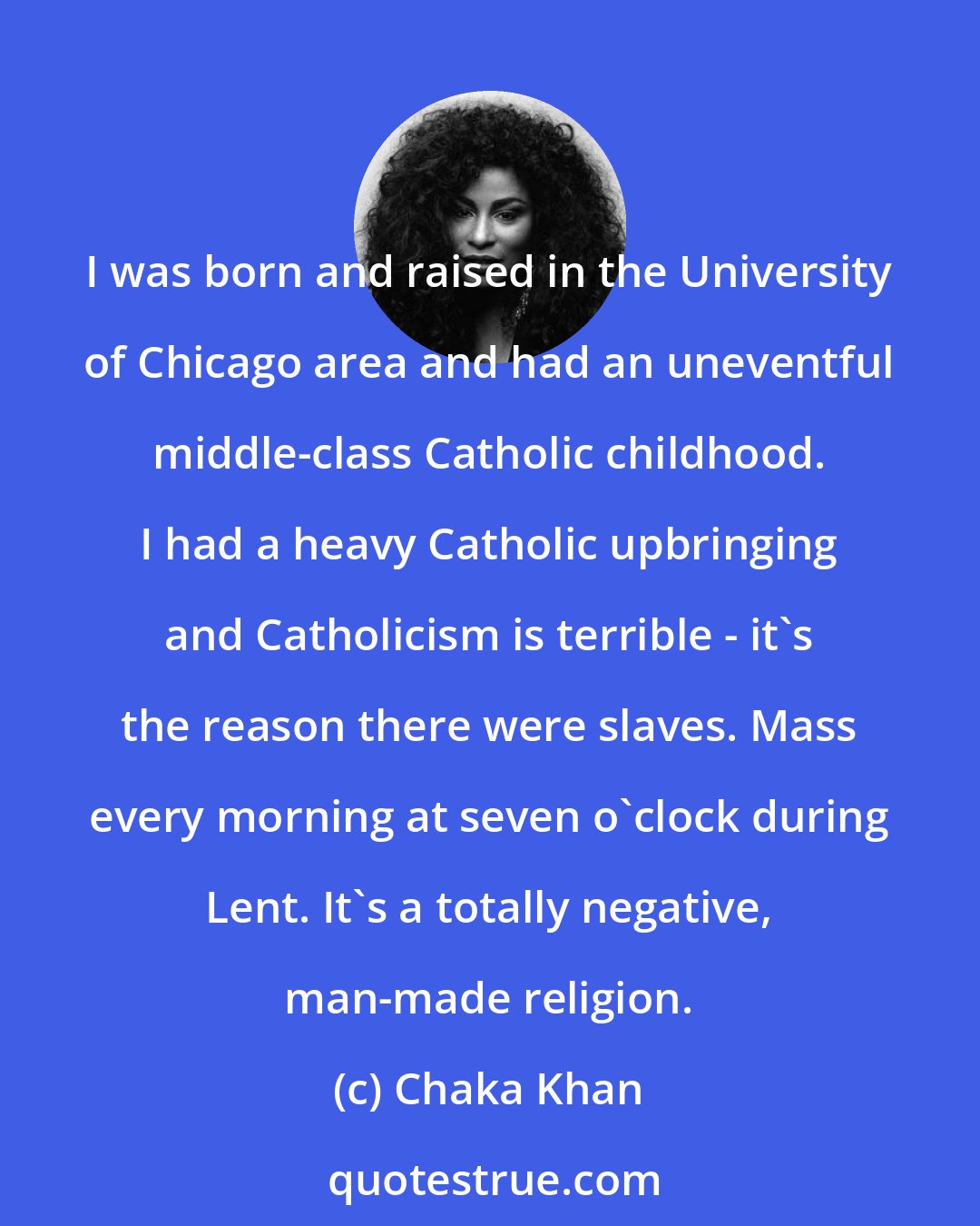 Chaka Khan: I was born and raised in the University of Chicago area and had an uneventful middle-class Catholic childhood. I had a heavy Catholic upbringing and Catholicism is terrible - it's the reason there were slaves. Mass every morning at seven o'clock during Lent. It's a totally negative, man-made religion.