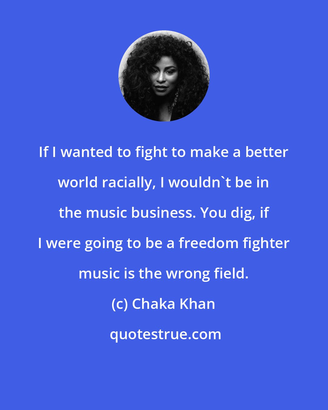 Chaka Khan: If I wanted to fight to make a better world racially, I wouldn't be in the music business. You dig, if I were going to be a freedom fighter music is the wrong field.