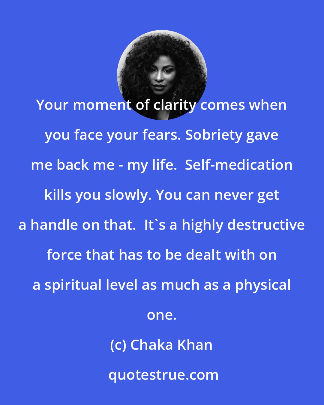 Chaka Khan: Your moment of clarity comes when you face your fears. Sobriety gave me back me - my life.  Self-medication kills you slowly. You can never get a handle on that.  It's a highly destructive force that has to be dealt with on a spiritual level as much as a physical one.