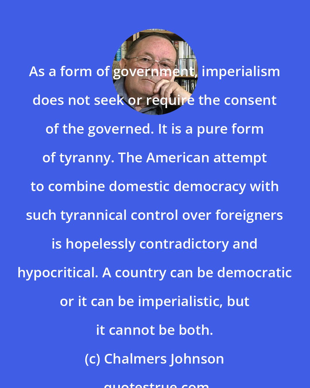 Chalmers Johnson: As a form of government, imperialism does not seek or require the consent of the governed. It is a pure form of tyranny. The American attempt to combine domestic democracy with such tyrannical control over foreigners is hopelessly contradictory and hypocritical. A country can be democratic or it can be imperialistic, but it cannot be both.