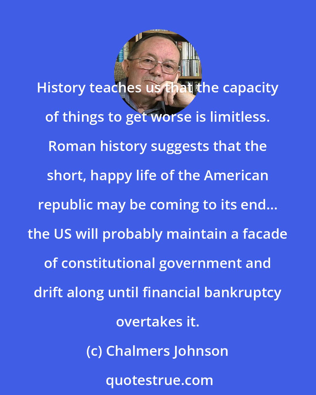 Chalmers Johnson: History teaches us that the capacity of things to get worse is limitless. Roman history suggests that the short, happy life of the American republic may be coming to its end... the US will probably maintain a facade of constitutional government and drift along until financial bankruptcy overtakes it.