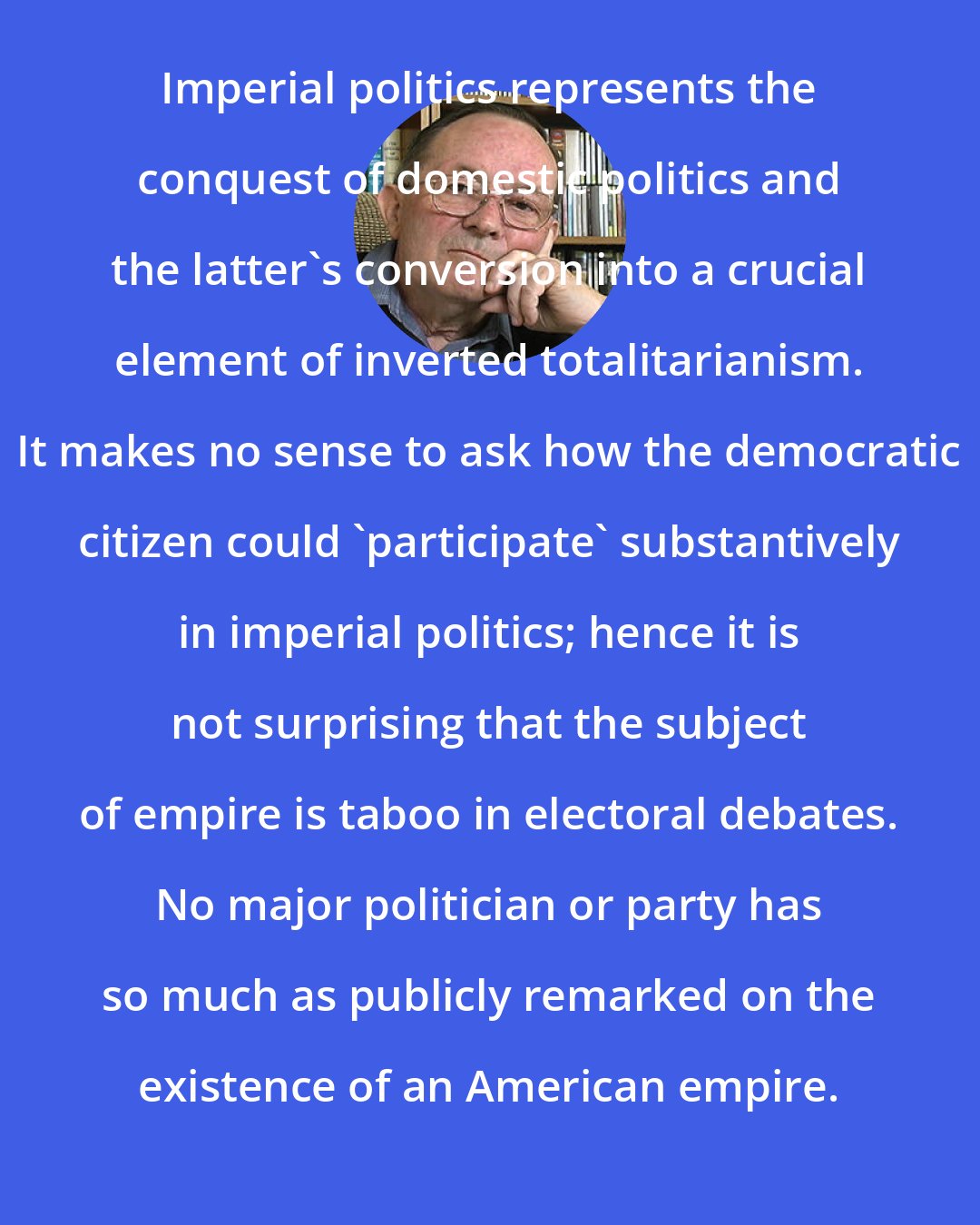 Chalmers Johnson: Imperial politics represents the conquest of domestic politics and the latter's conversion into a crucial element of inverted totalitarianism. It makes no sense to ask how the democratic citizen could 'participate' substantively in imperial politics; hence it is not surprising that the subject of empire is taboo in electoral debates. No major politician or party has so much as publicly remarked on the existence of an American empire.