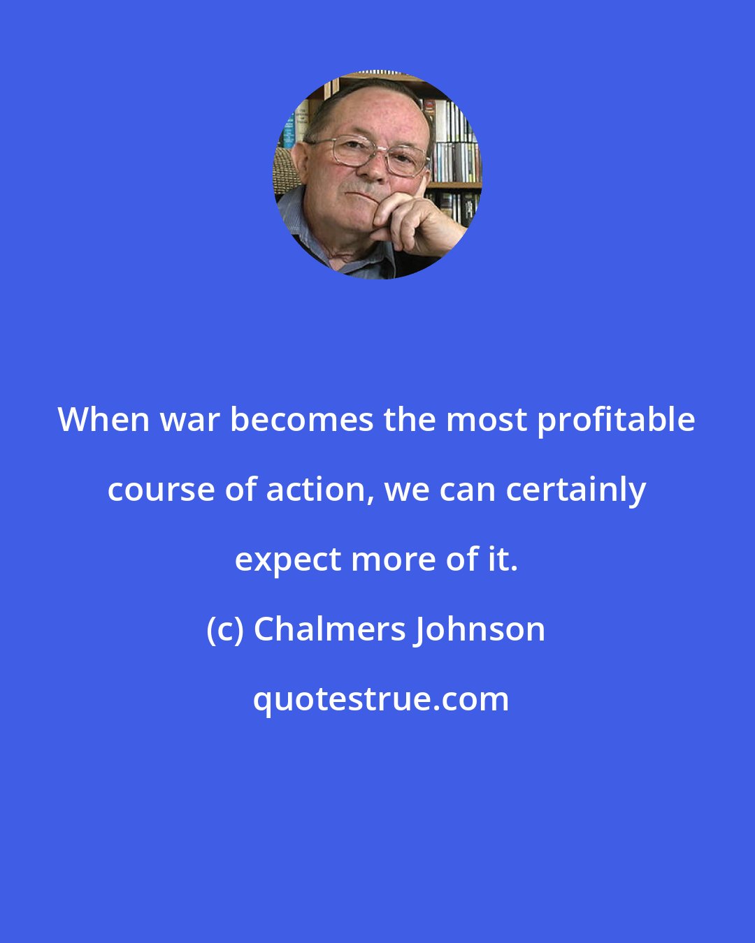 Chalmers Johnson: When war becomes the most profitable course of action, we can certainly expect more of it.