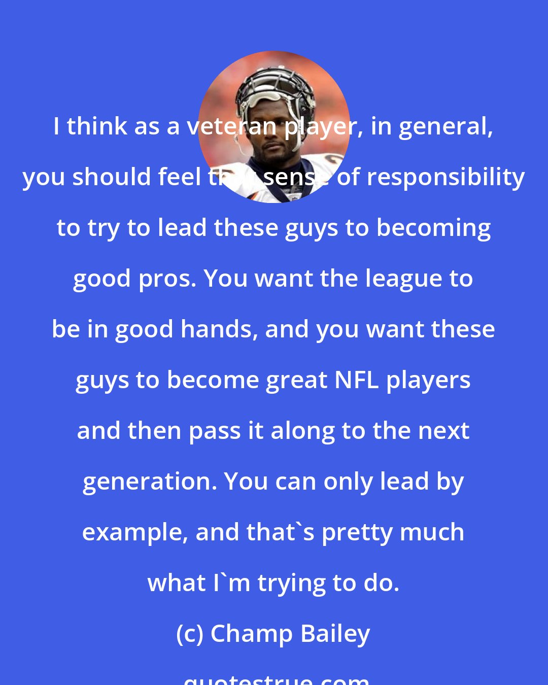 Champ Bailey: I think as a veteran player, in general, you should feel that sense of responsibility to try to lead these guys to becoming good pros. You want the league to be in good hands, and you want these guys to become great NFL players and then pass it along to the next generation. You can only lead by example, and that's pretty much what I'm trying to do.