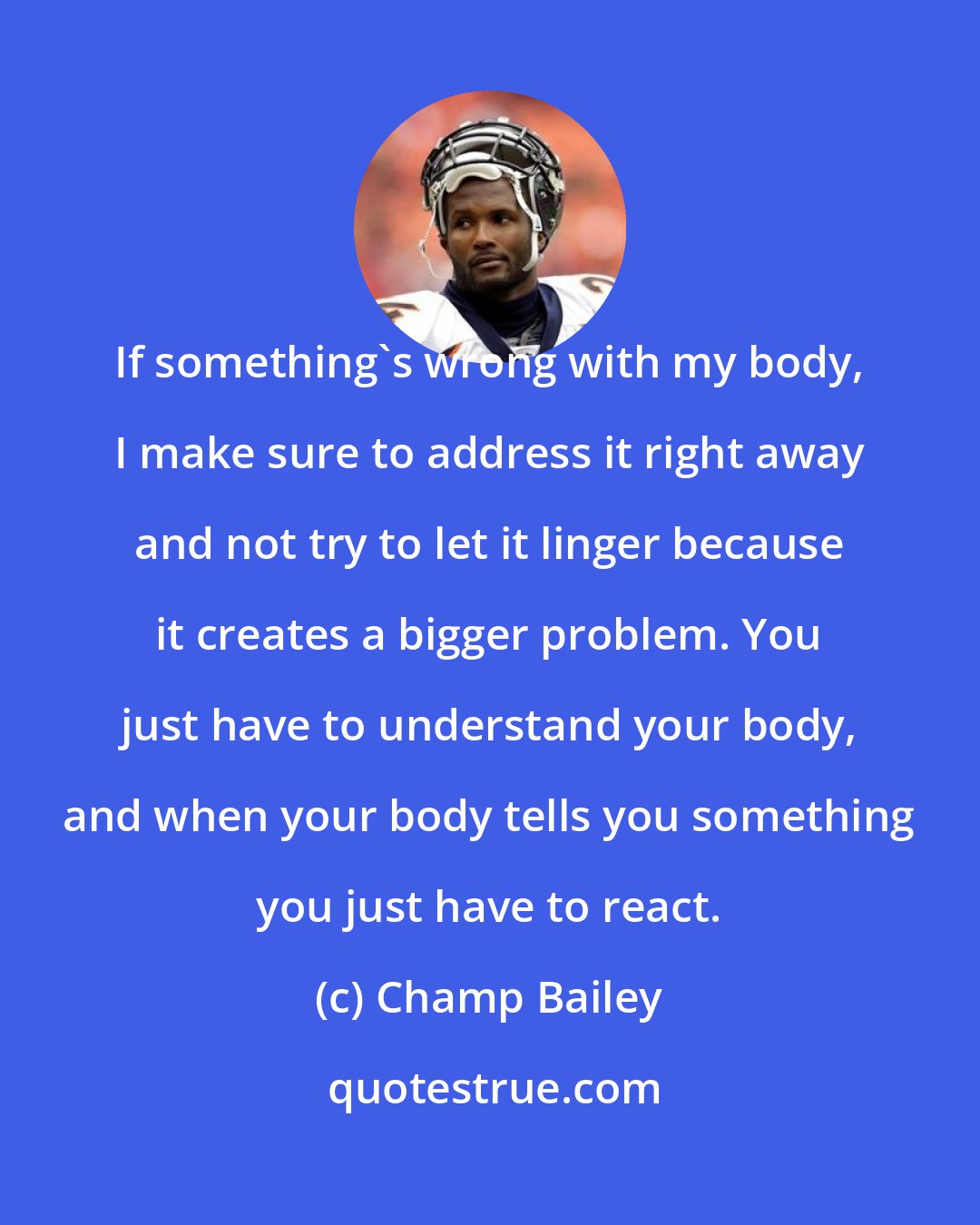 Champ Bailey: If something's wrong with my body, I make sure to address it right away and not try to let it linger because it creates a bigger problem. You just have to understand your body, and when your body tells you something you just have to react.