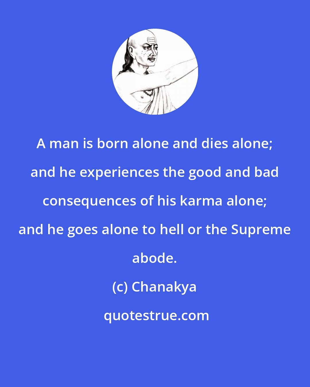 Chanakya: A man is born alone and dies alone; and he experiences the good and bad consequences of his karma alone; and he goes alone to hell or the Supreme abode.