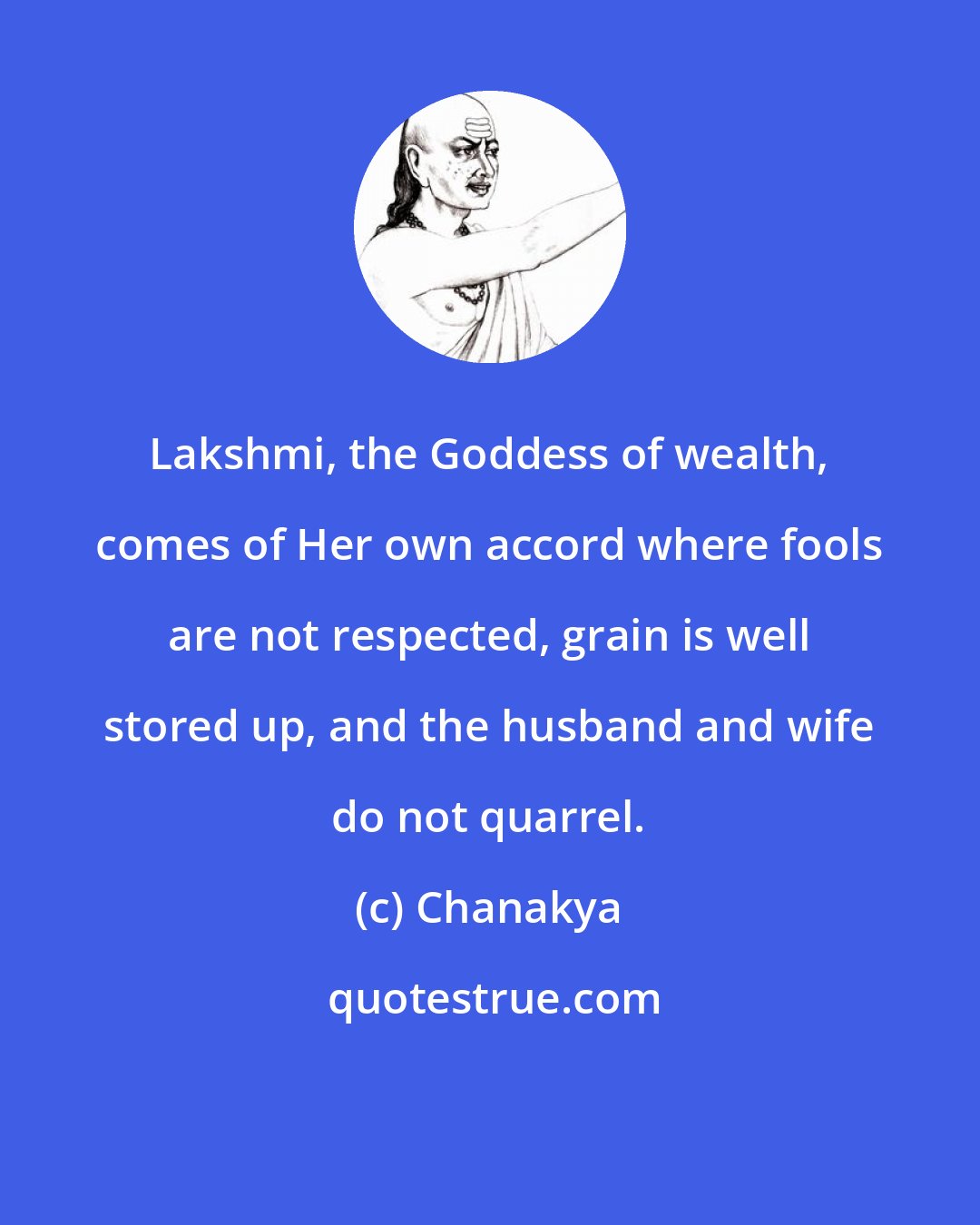 Chanakya: Lakshmi, the Goddess of wealth, comes of Her own accord where fools are not respected, grain is well stored up, and the husband and wife do not quarrel.