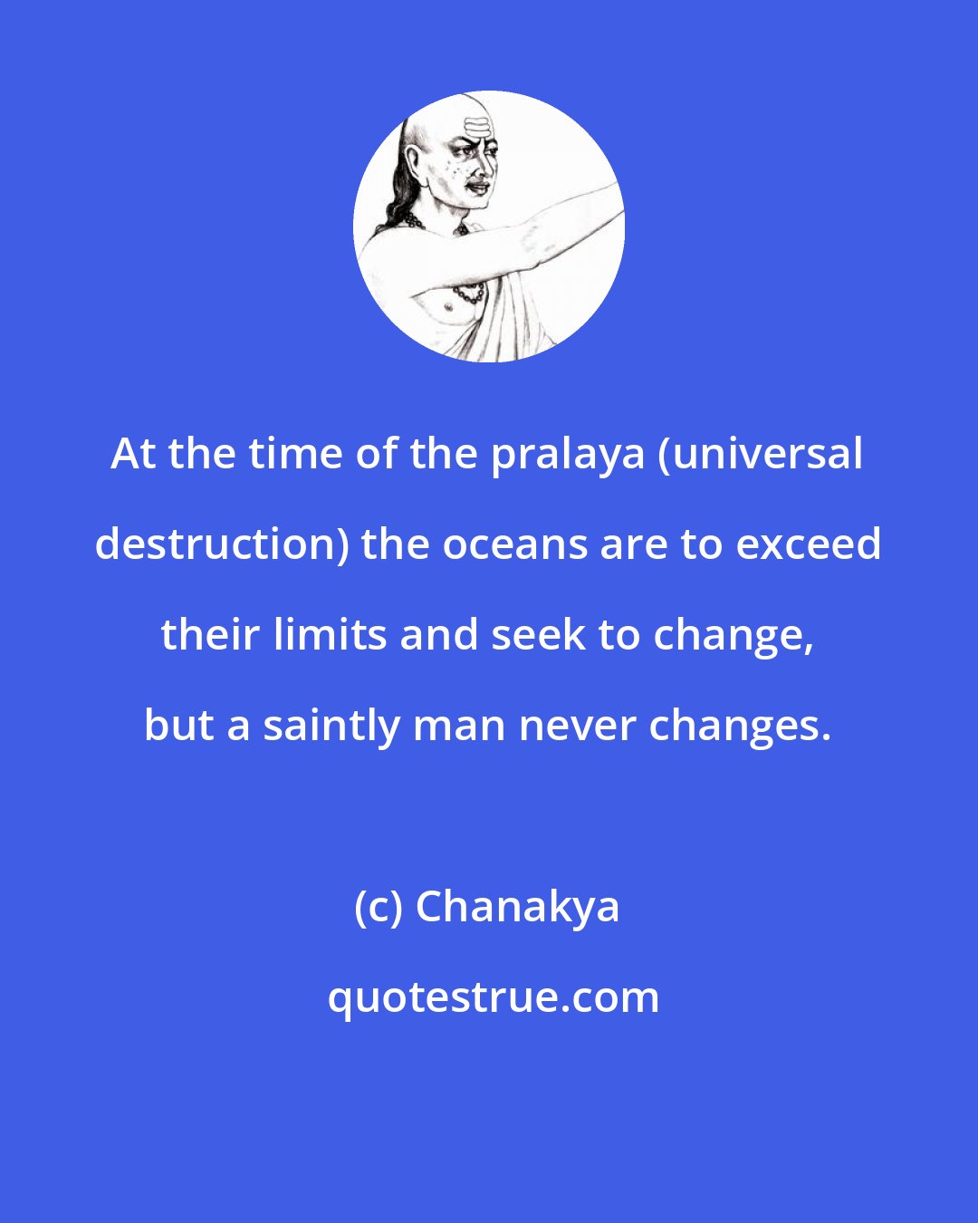 Chanakya: At the time of the pralaya (universal destruction) the oceans are to exceed their limits and seek to change, but a saintly man never changes.