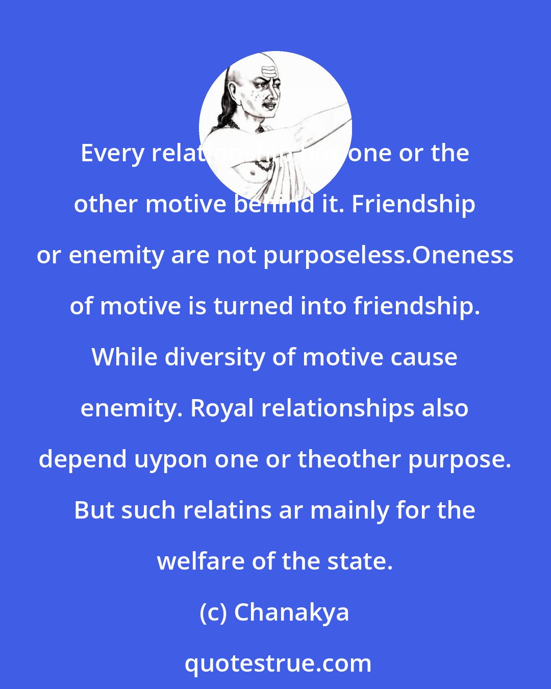 Chanakya: Every relationship has one or the other motive behind it. Friendship or enemity are not purposeless.Oneness of motive is turned into friendship. While diversity of motive cause enemity. Royal relationships also depend uypon one or theother purpose. But such relatins ar mainly for the welfare of the state.