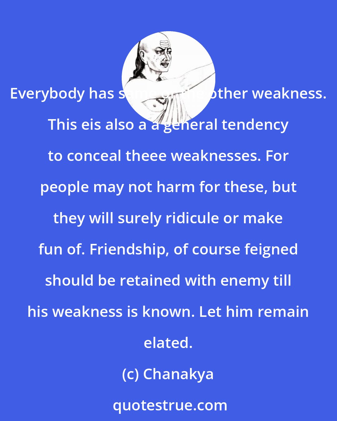 Chanakya: Everybody has same or the other weakness. This eis also a a general tendency to conceal theee weaknesses. For people may not harm for these, but they will surely ridicule or make fun of. Friendship, of course feigned should be retained with enemy till his weakness is known. Let him remain elated.