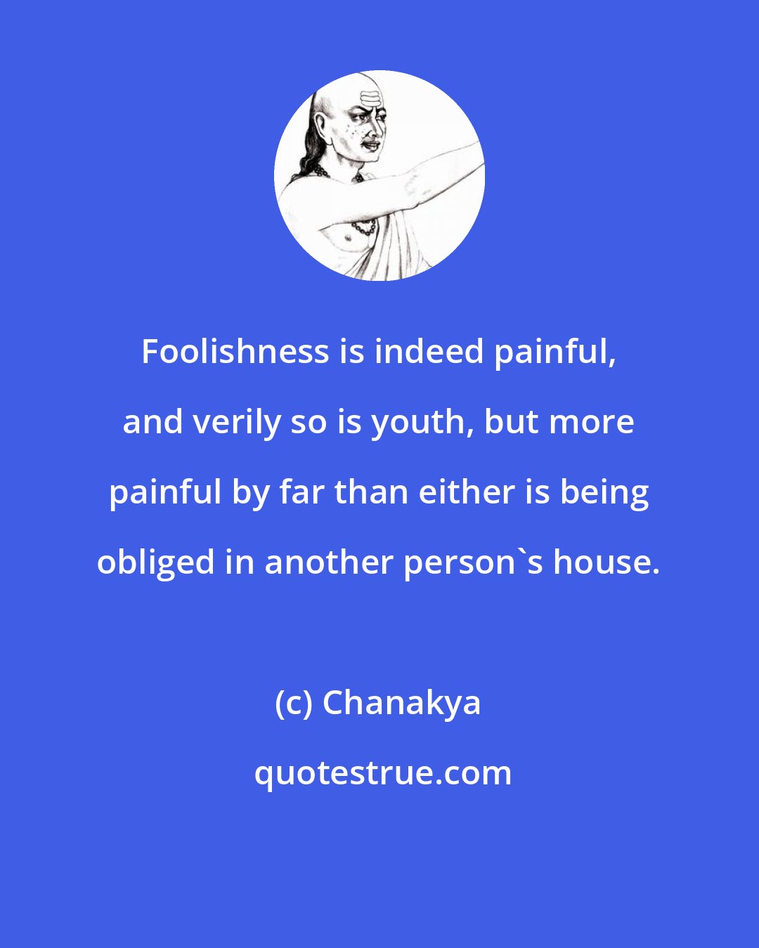 Chanakya: Foolishness is indeed painful, and verily so is youth, but more painful by far than either is being obliged in another person's house.