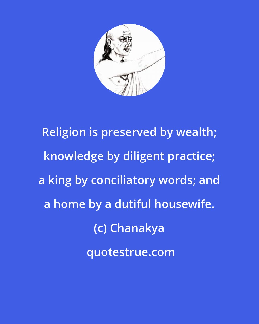 Chanakya: Religion is preserved by wealth; knowledge by diligent practice; a king by conciliatory words; and a home by a dutiful housewife.