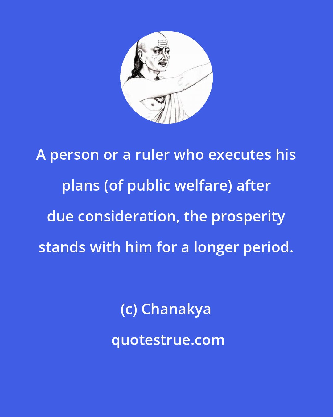 Chanakya: A person or a ruler who executes his plans (of public welfare) after due consideration, the prosperity stands with him for a longer period.
