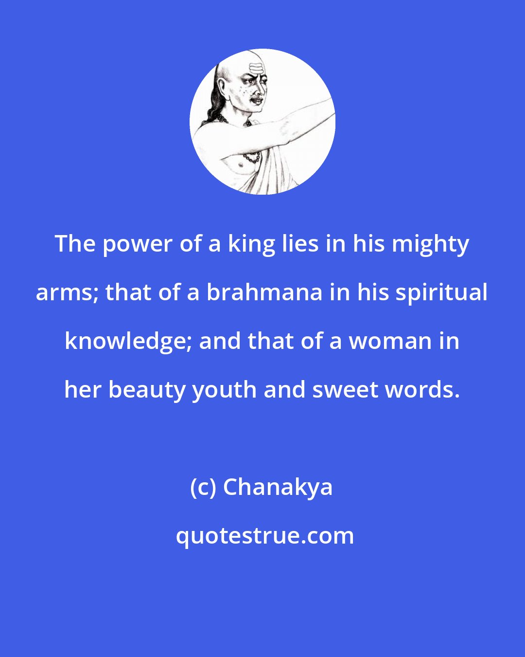 Chanakya: The power of a king lies in his mighty arms; that of a brahmana in his spiritual knowledge; and that of a woman in her beauty youth and sweet words.