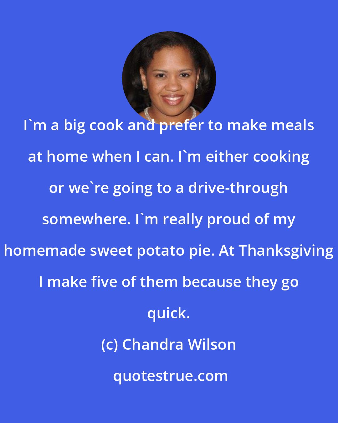 Chandra Wilson: I'm a big cook and prefer to make meals at home when I can. I'm either cooking or we're going to a drive-through somewhere. I'm really proud of my homemade sweet potato pie. At Thanksgiving I make five of them because they go quick.