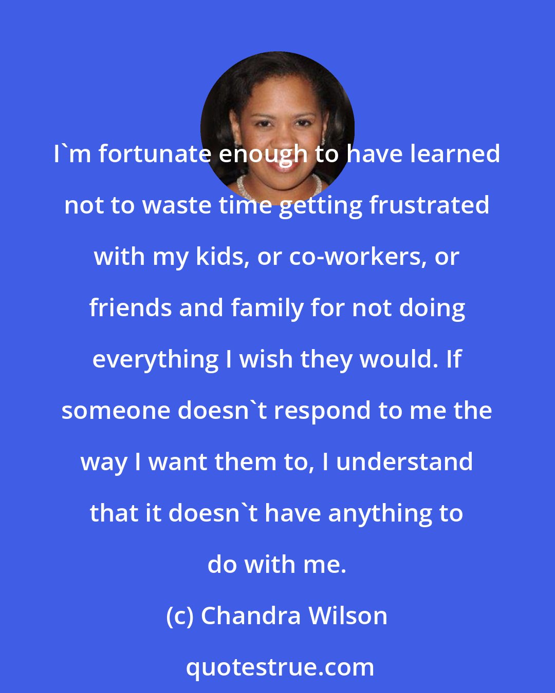 Chandra Wilson: I'm fortunate enough to have learned not to waste time getting frustrated with my kids, or co-workers, or friends and family for not doing everything I wish they would. If someone doesn't respond to me the way I want them to, I understand that it doesn't have anything to do with me.