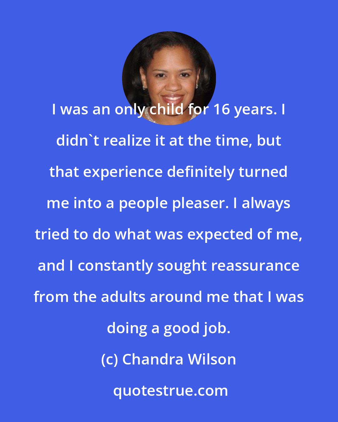 Chandra Wilson: I was an only child for 16 years. I didn't realize it at the time, but that experience definitely turned me into a people pleaser. I always tried to do what was expected of me, and I constantly sought reassurance from the adults around me that I was doing a good job.