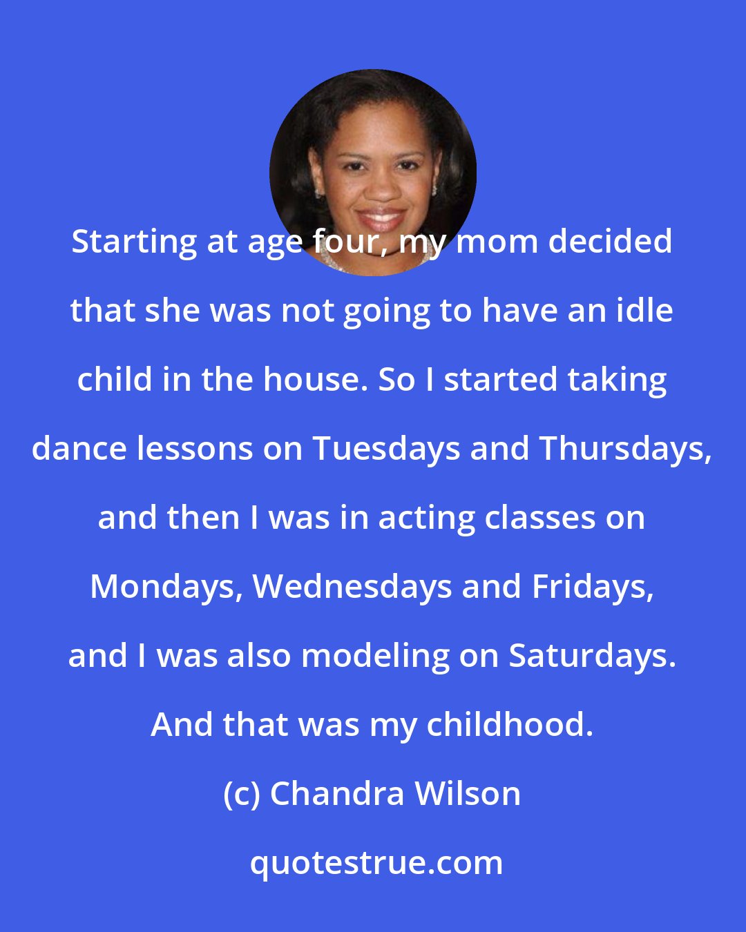 Chandra Wilson: Starting at age four, my mom decided that she was not going to have an idle child in the house. So I started taking dance lessons on Tuesdays and Thursdays, and then I was in acting classes on Mondays, Wednesdays and Fridays, and I was also modeling on Saturdays. And that was my childhood.