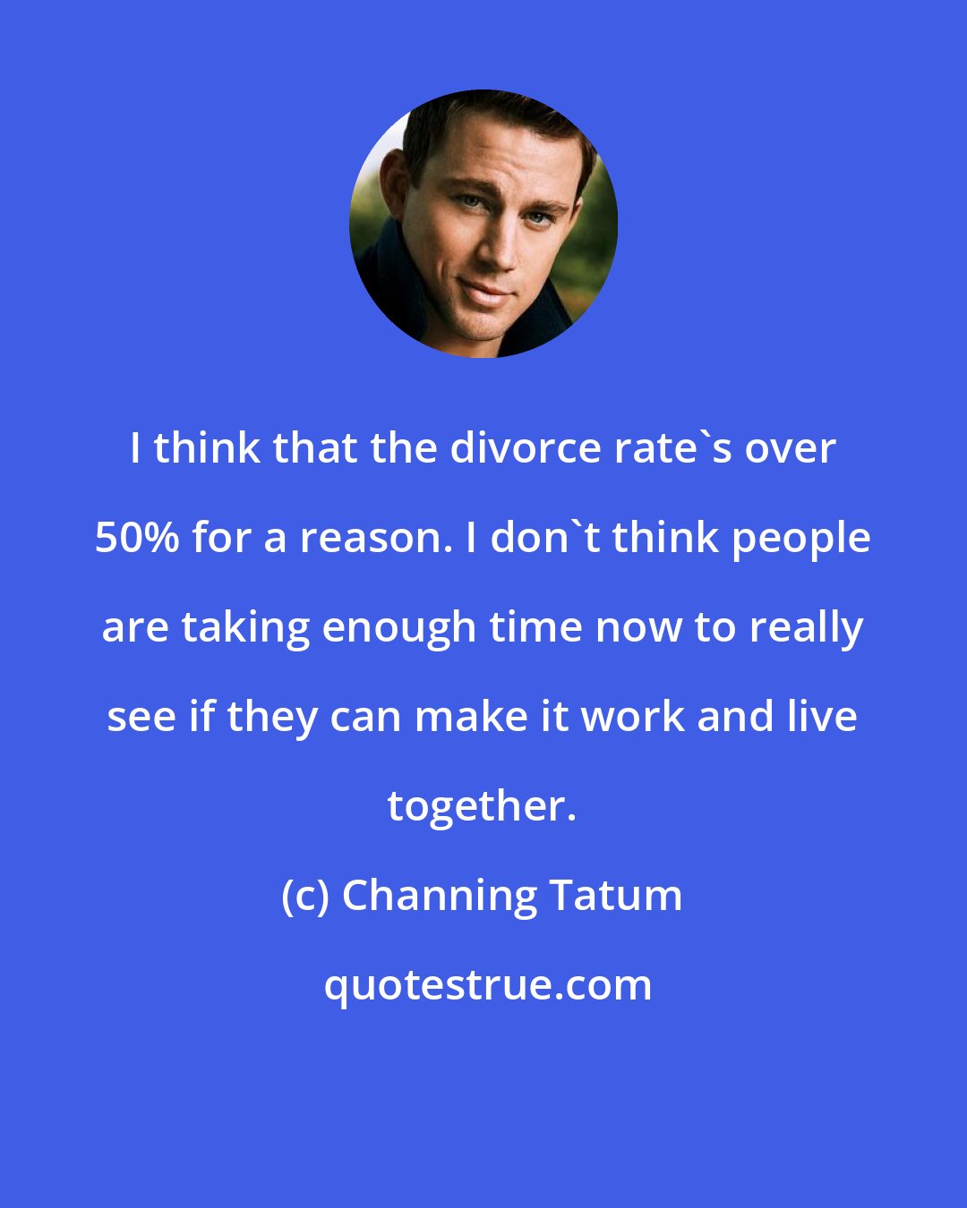 Channing Tatum: I think that the divorce rate's over 50% for a reason. I don't think people are taking enough time now to really see if they can make it work and live together.