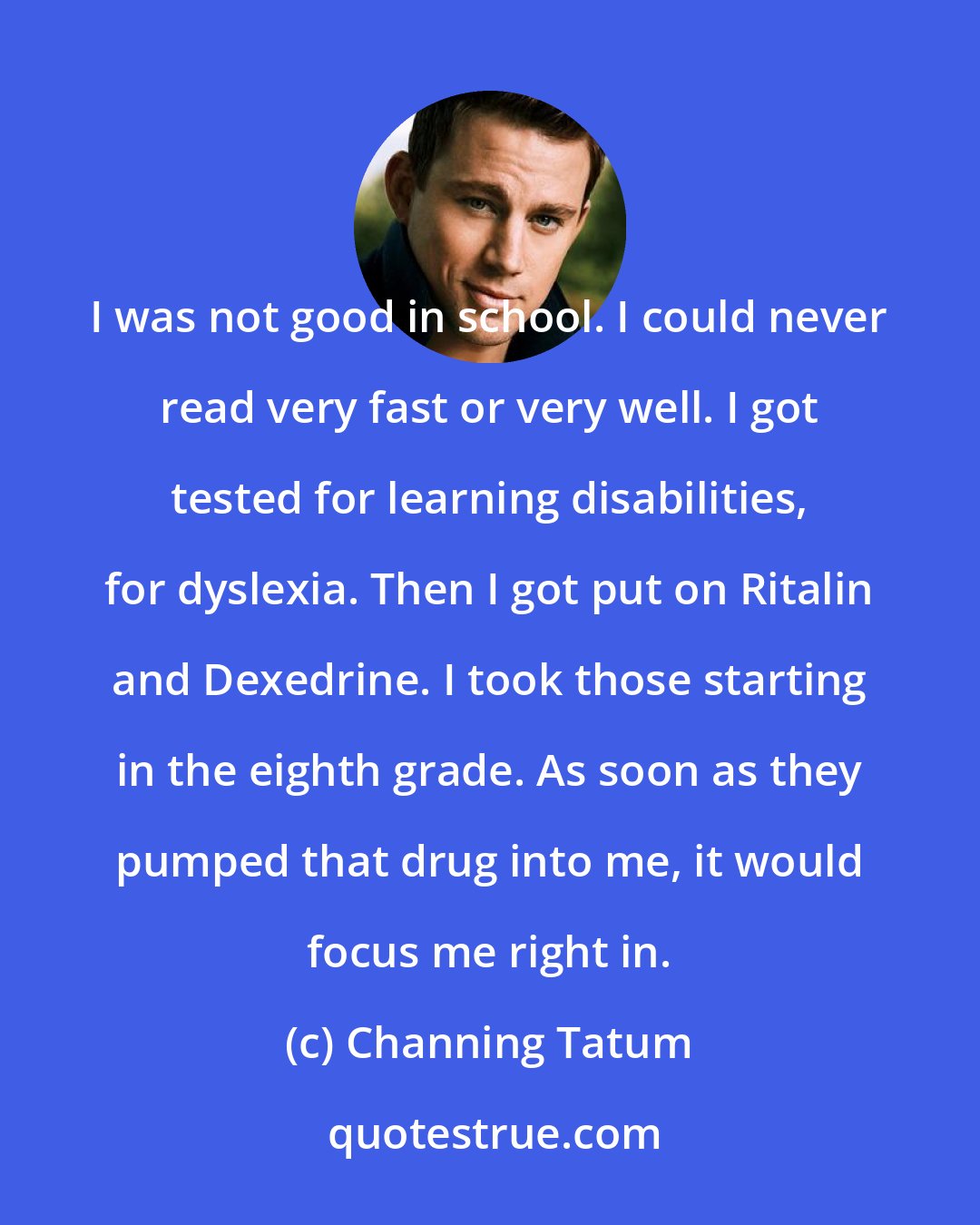 Channing Tatum: I was not good in school. I could never read very fast or very well. I got tested for learning disabilities, for dyslexia. Then I got put on Ritalin and Dexedrine. I took those starting in the eighth grade. As soon as they pumped that drug into me, it would focus me right in.