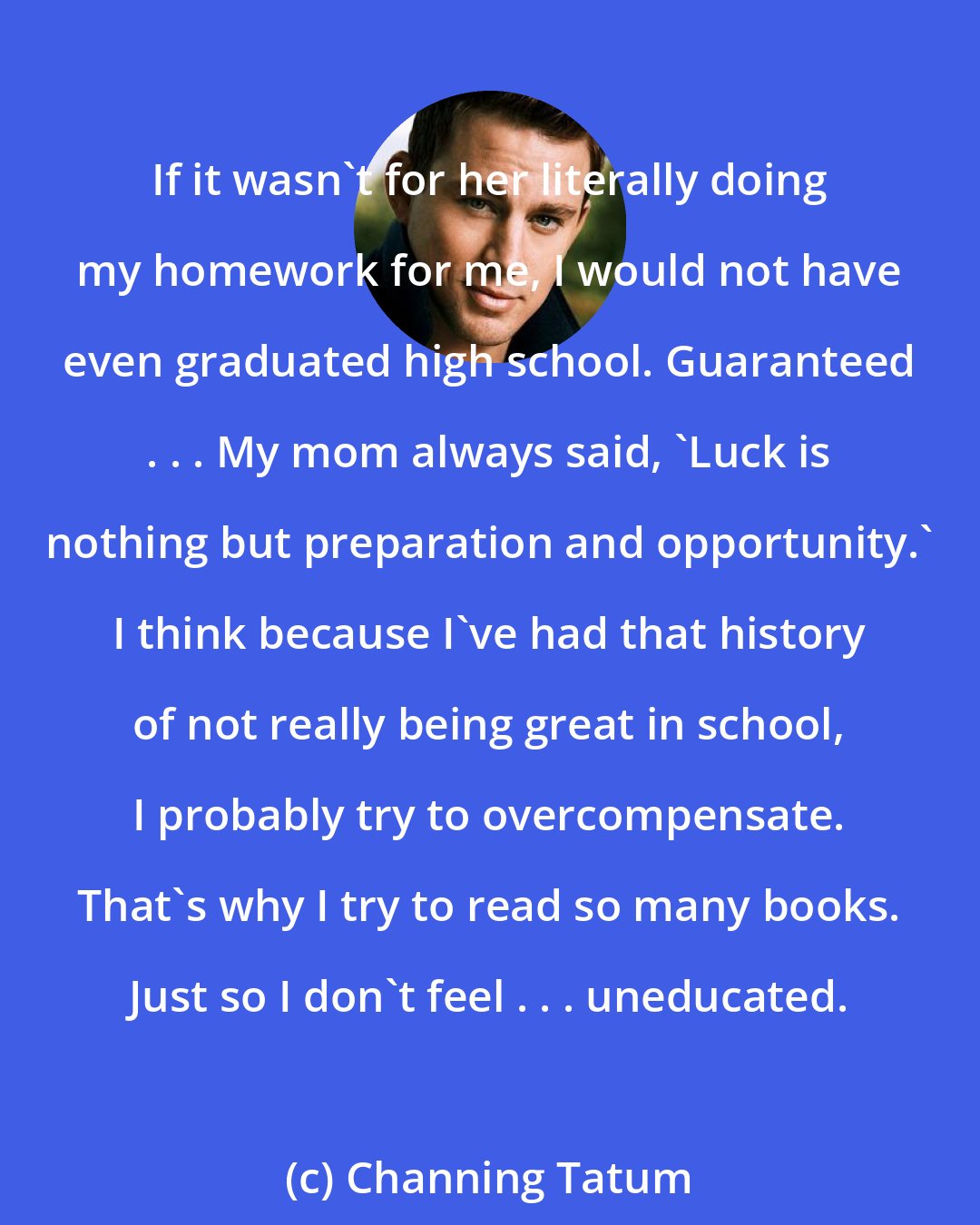 Channing Tatum: If it wasn't for her literally doing my homework for me, I would not have even graduated high school. Guaranteed . . . My mom always said, 'Luck is nothing but preparation and opportunity.' I think because I've had that history of not really being great in school, I probably try to overcompensate. That's why I try to read so many books. Just so I don't feel . . . uneducated.