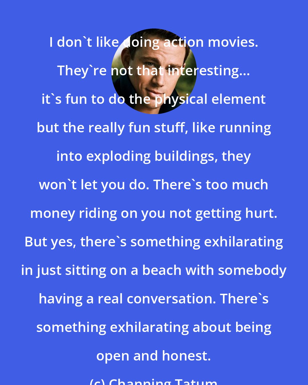 Channing Tatum: I don't like doing action movies. They're not that interesting... it's fun to do the physical element but the really fun stuff, like running into exploding buildings, they won't let you do. There's too much money riding on you not getting hurt. But yes, there's something exhilarating in just sitting on a beach with somebody having a real conversation. There's something exhilarating about being open and honest.