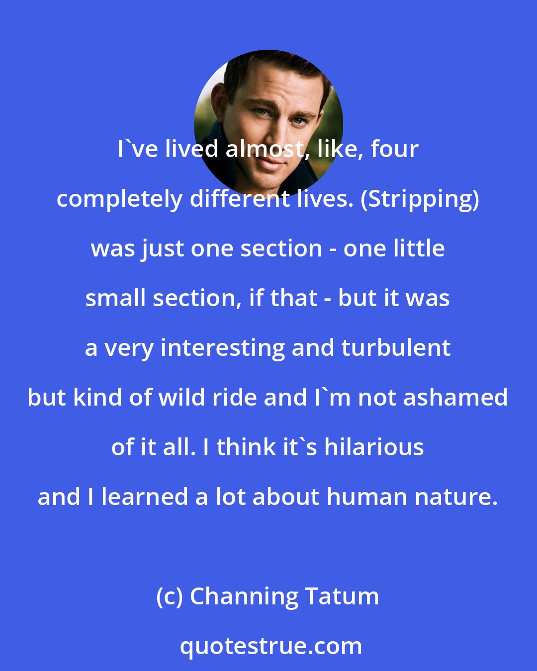 Channing Tatum: I've lived almost, like, four completely different lives. (Stripping) was just one section - one little small section, if that - but it was a very interesting and turbulent but kind of wild ride and I'm not ashamed of it all. I think it's hilarious and I learned a lot about human nature.