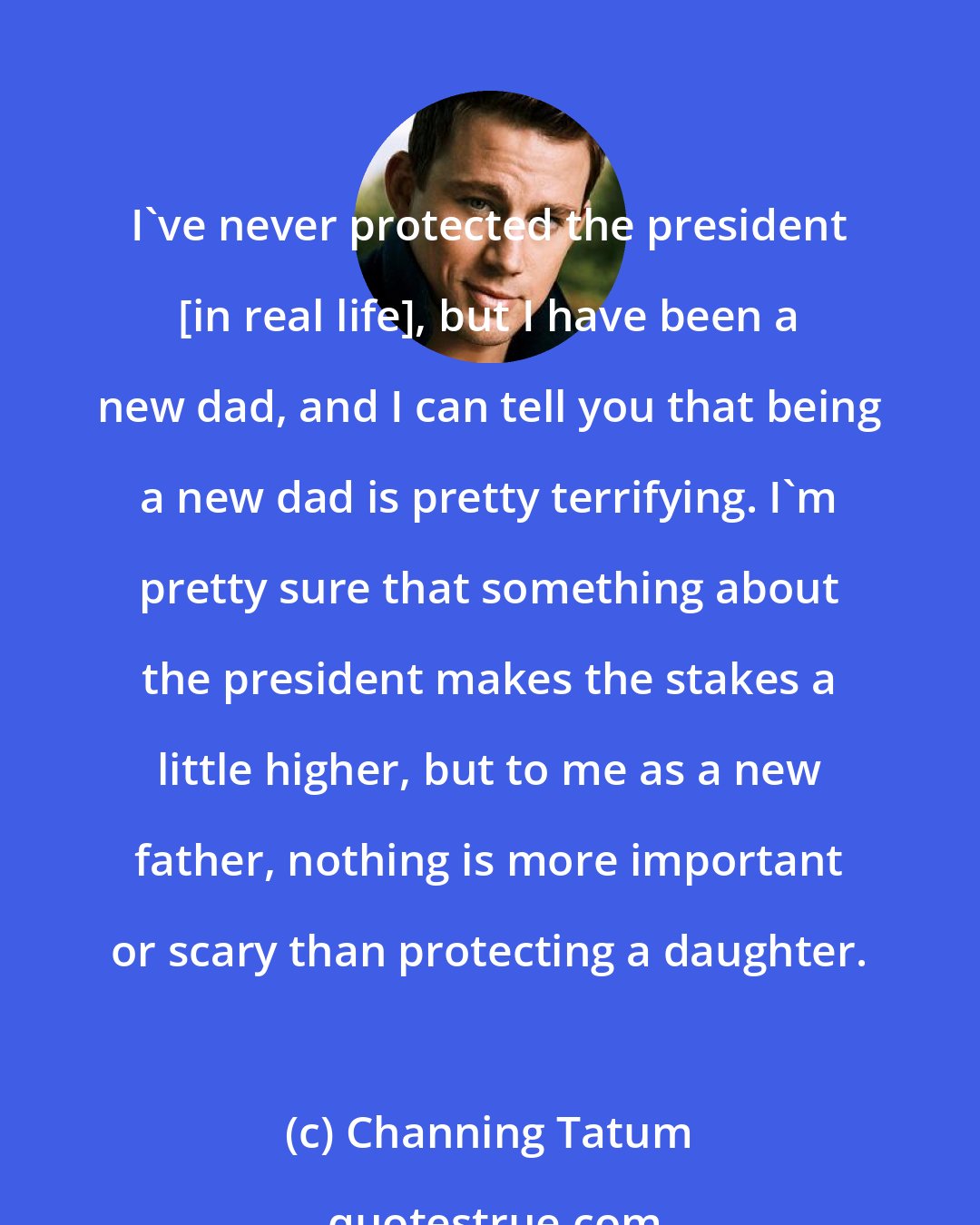 Channing Tatum: I've never protected the president [in real life], but I have been a new dad, and I can tell you that being a new dad is pretty terrifying. I'm pretty sure that something about the president makes the stakes a little higher, but to me as a new father, nothing is more important or scary than protecting a daughter.